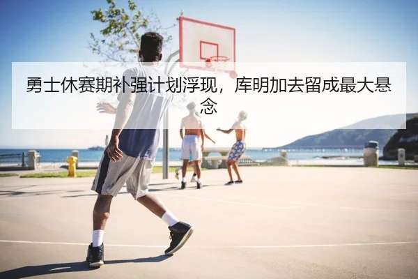 勇士休赛期补强计划浮现，库明加去留成最大悬念